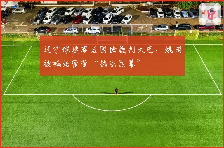 辽宁球迷赛后围堵裁判大巴，姚明被喊话管管“执法黑幕”