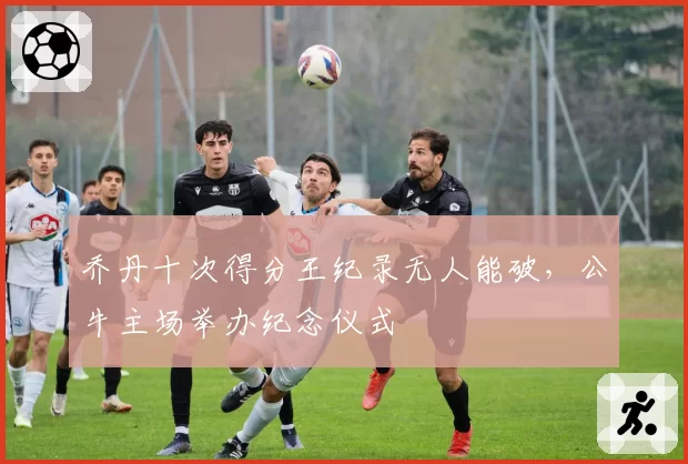 乔丹十次得分王纪录无人能破，公牛主场举办纪念仪式