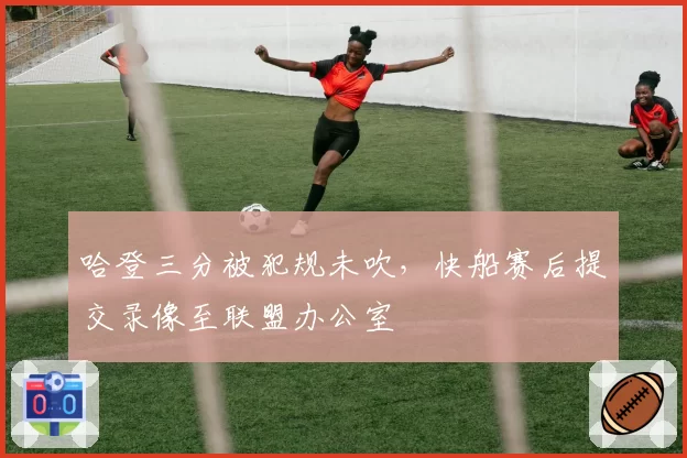 哈登三分被犯规未吹，快船赛后提交录像至联盟办公室