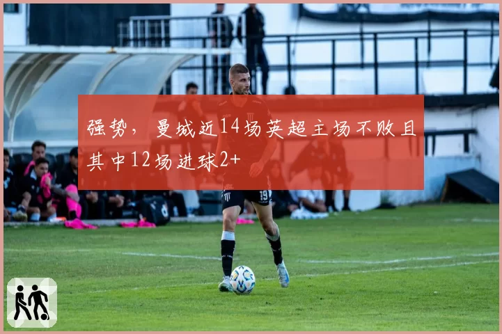 强势，曼城近14场英超主场不败且其中12场进球2+