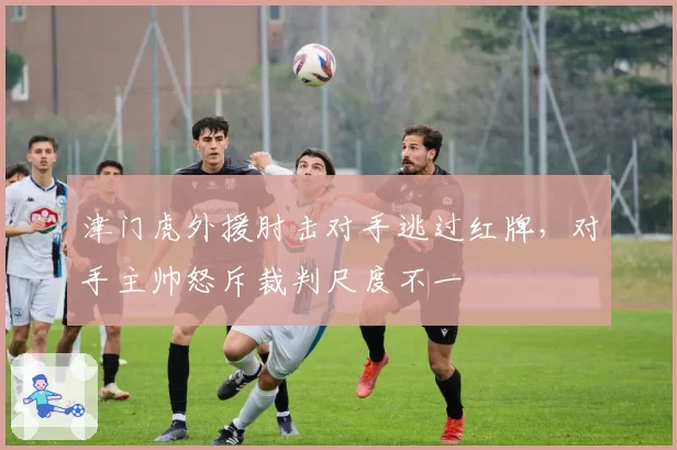 津门虎外援肘击对手逃过红牌，对手主帅怒斥裁判尺度不一