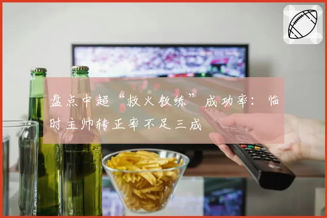 盘点中超“救火教练”成功率：临时主帅转正率不足三成