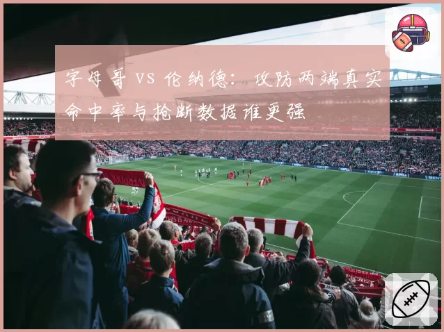 字母哥 vs 伦纳德：攻防两端真实命中率与抢断数据谁更强