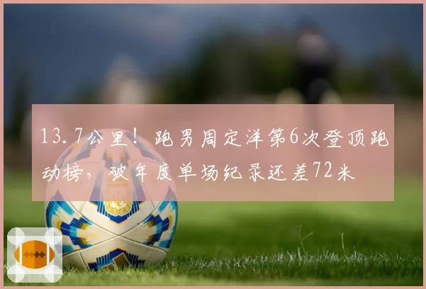13.7公里！跑男周定洋第6次登顶跑动榜，破年度单场纪录还差72米