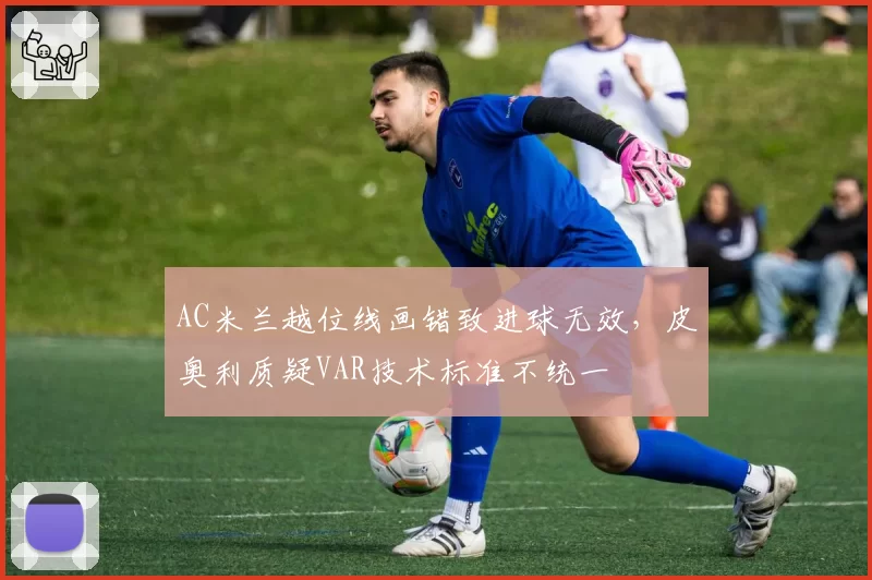 AC米兰越位线画错致进球无效，皮奥利质疑VAR技术标准不统一