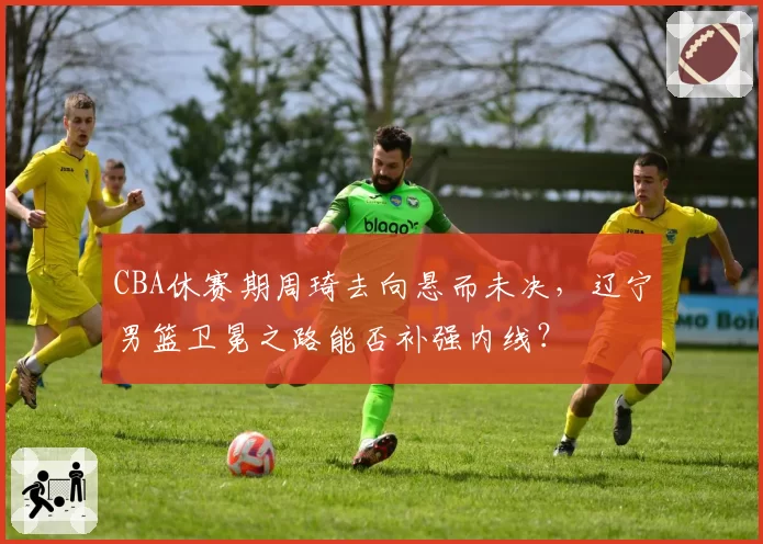 CBA休赛期周琦去向悬而未决，辽宁男篮卫冕之路能否补强内线？