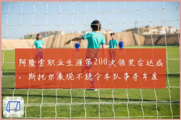 阿隆索职业生涯第200次领奖台达成，斯托尔表现不稳令车队争夺年度第四受阻