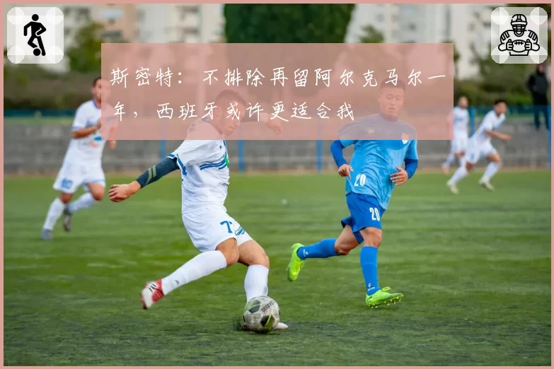 斯密特：不排除再留阿尔克马尔一年，西班牙或许更适合我