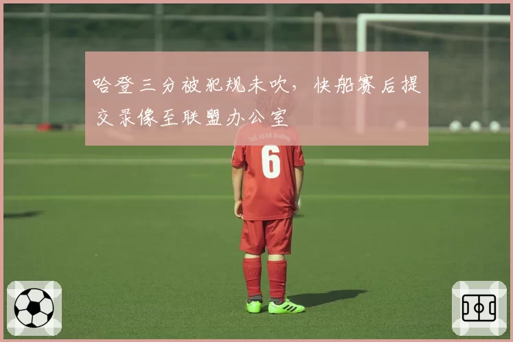 哈登三分被犯规未吹,快船赛后提交录像至联盟办公室