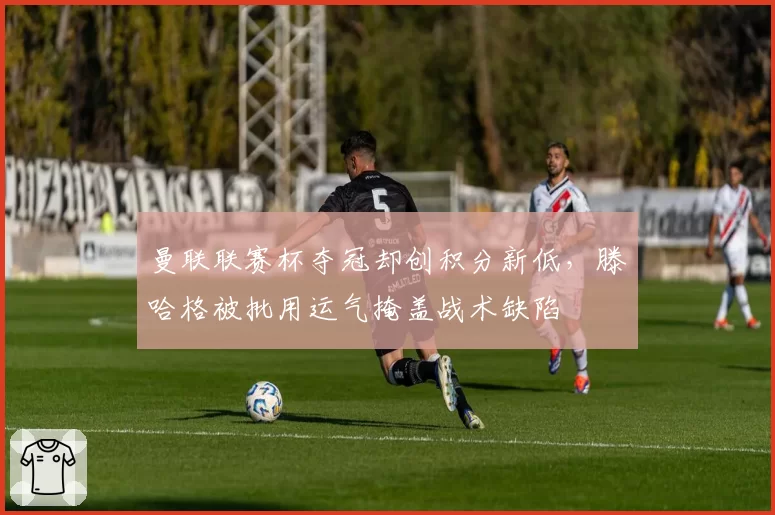 曼联联赛杯夺冠却创积分新低,滕哈格被批用运气掩盖战术缺陷