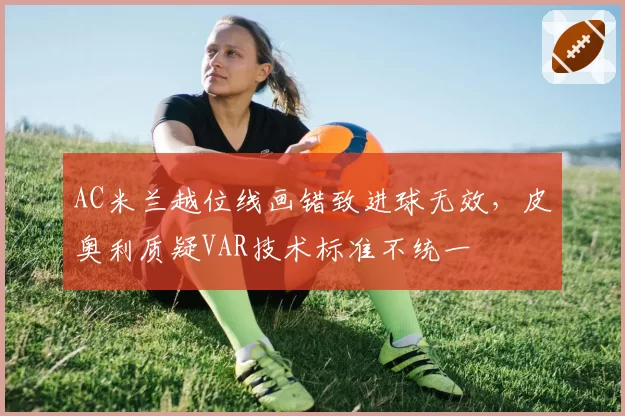 AC米兰越位线画错致进球无效，皮奥利质疑VAR技术标准不统一