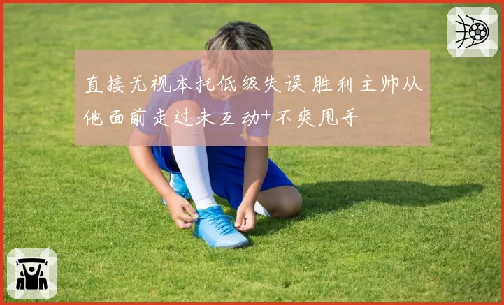 直接无视本托低级失误 胜利主帅从他面前走过未互动+不爽甩手