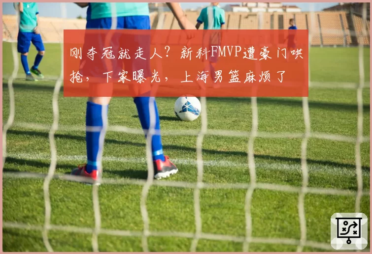 刚夺冠就走人？新科FMVP遭豪门哄抢，下家曝光，上海男篮麻烦了