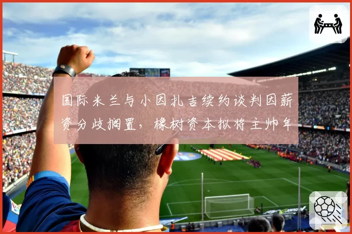 国际米兰与小因扎吉续约谈判因薪资分歧搁置，橡树资本拟将主帅年薪上限设为600万欧