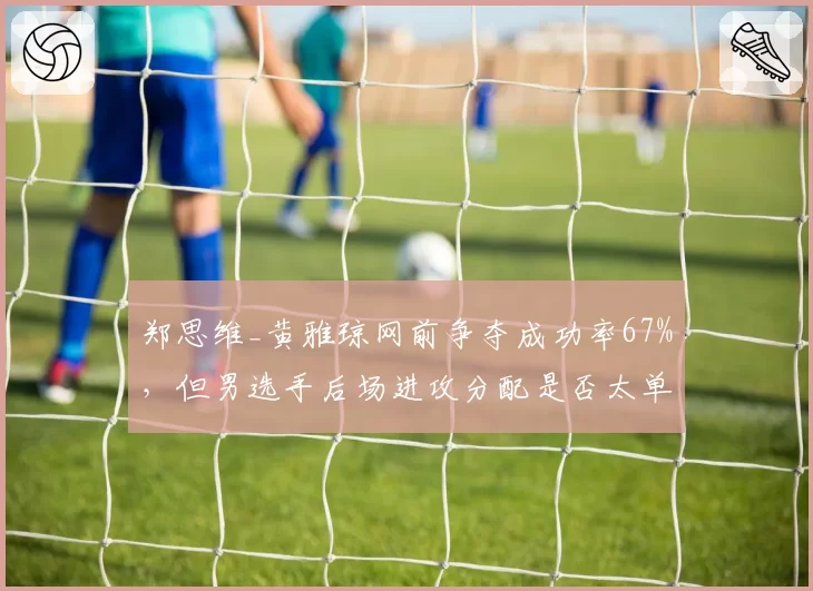 郑思维_黄雅琼网前争夺成功率67%，但男选手后场进攻分配是否太单一？