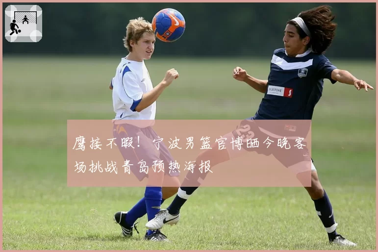 鹰接不暇！宁波男篮官博晒今晚客场挑战青岛预热海报