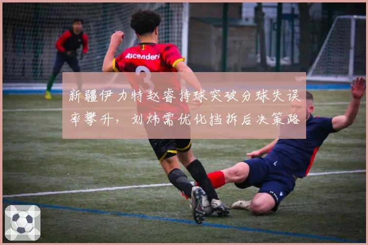 新疆伊力特赵睿持球突破分球失误率攀升,刘炜需优化挡拆后决策路径