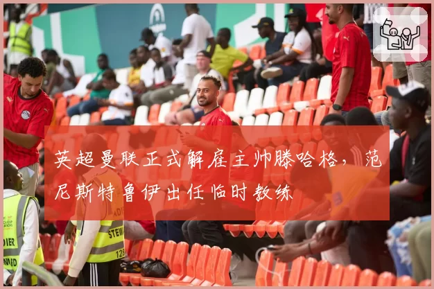 英超曼联正式解雇主帅滕哈格，范尼斯特鲁伊出任临时教练