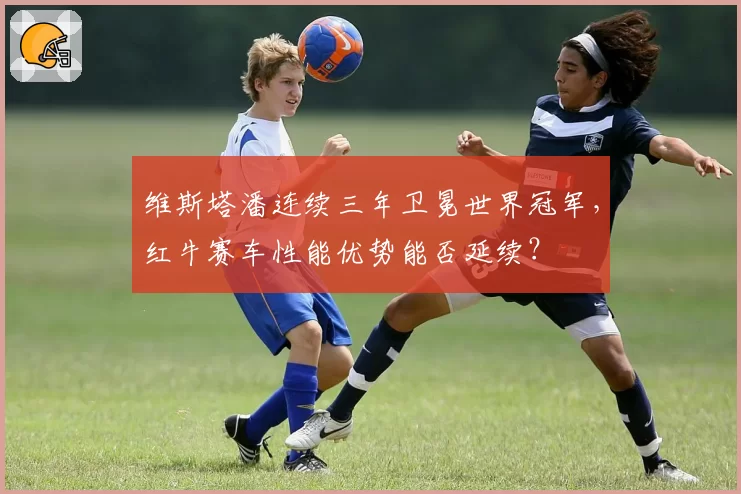 维斯塔潘连续三年卫冕世界冠军，红牛赛车性能优势能否延续？