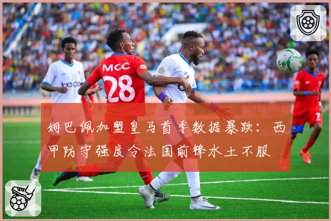 姆巴佩加盟皇马首季数据暴跌：西甲防守强度令法国前锋水土不服