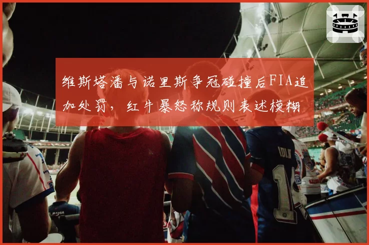 维斯塔潘与诺里斯争冠碰撞后FIA追加处罚，红牛暴怒称规则表述模糊坑害车队