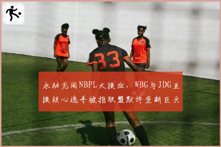 永劫无间NBPL大换血，WBG与JDG互换核心选手被指联盟默许垄断巨头合谋