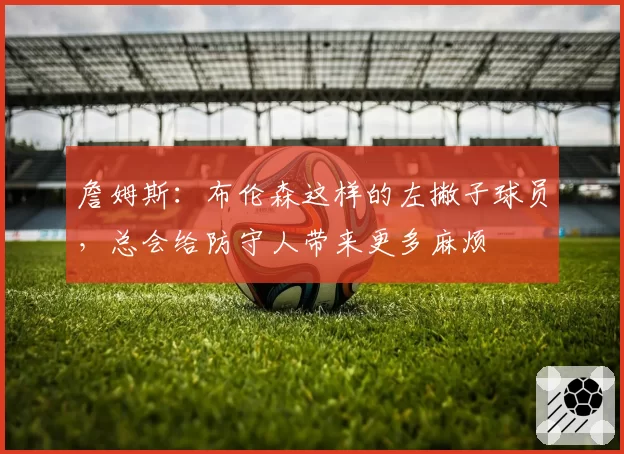 詹姆斯:布伦森这样的左撇子球员,总会给防守人带来更多麻烦