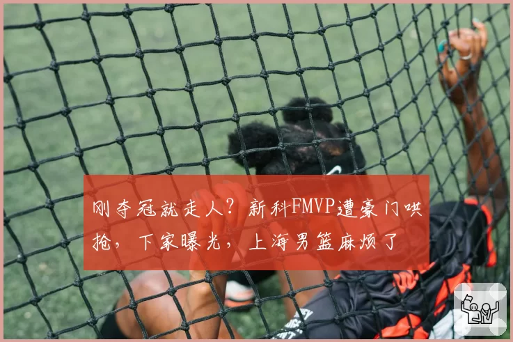 刚夺冠就走人？新科FMVP遭豪门哄抢，下家曝光，上海男篮麻烦了