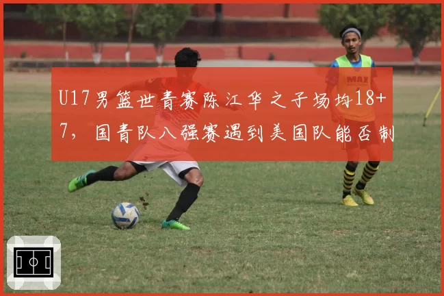 U17男篮世青赛陈江华之子场均18+7,国青队八强赛遇到美国队能否制造惊喜?