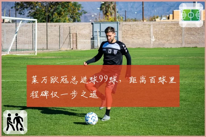 莱万欧冠总进球99球，距离百球里程碑仅一步之遥
