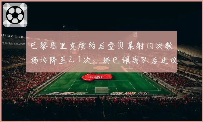 巴黎恩里克续约后登贝莱射门次数场均降至2.1次，姆巴佩离队后进攻战术重构阵痛显现