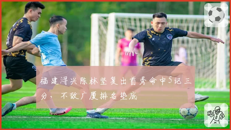 福建浔兴陈林坚复出首秀命中5记三分，不敌广厦排名垫底