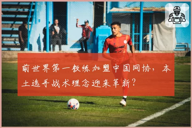 前世界第一教练加盟中国网协，本土选手战术理念迎来革新？