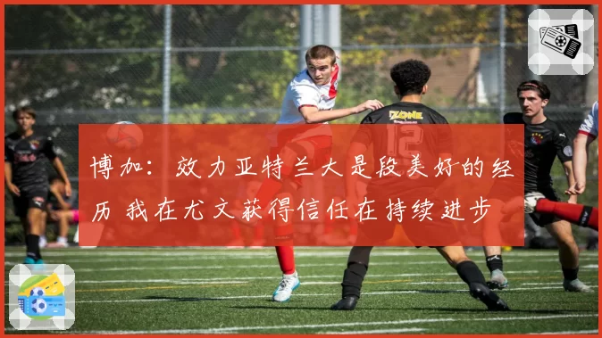 博加：效力亚特兰大是段美好的经历 我在尤文获得信任在持续进步