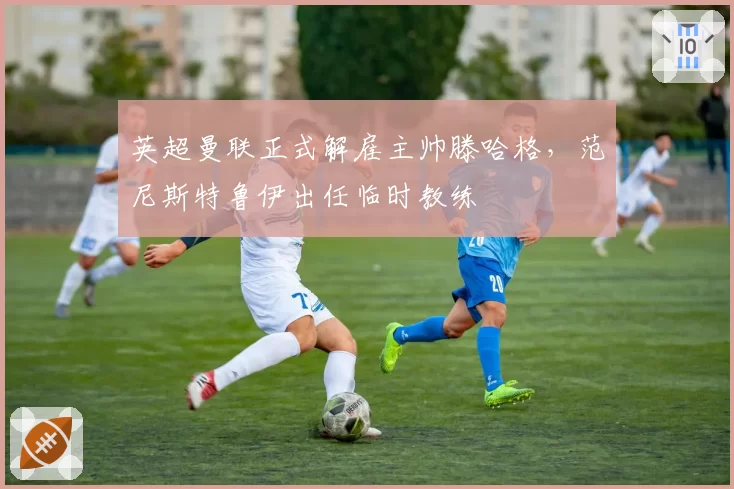 英超曼联正式解雇主帅滕哈格，范尼斯特鲁伊出任临时教练