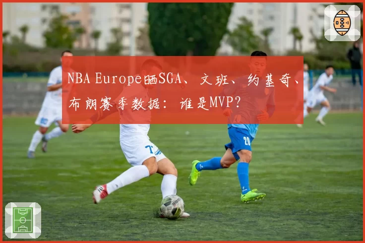 NBA Europe晒SGA、文班、约基奇、布朗赛季数据：谁是MVP？