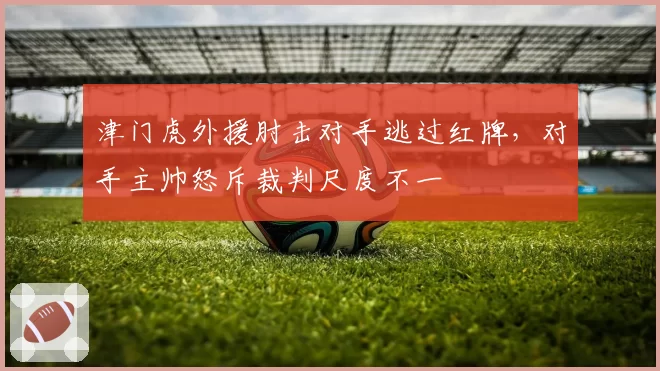 津门虎外援肘击对手逃过红牌，对手主帅怒斥裁判尺度不一