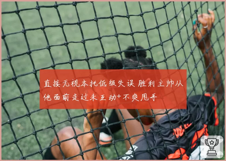 直接无视本托低级失误 胜利主帅从他面前走过未互动+不爽甩手