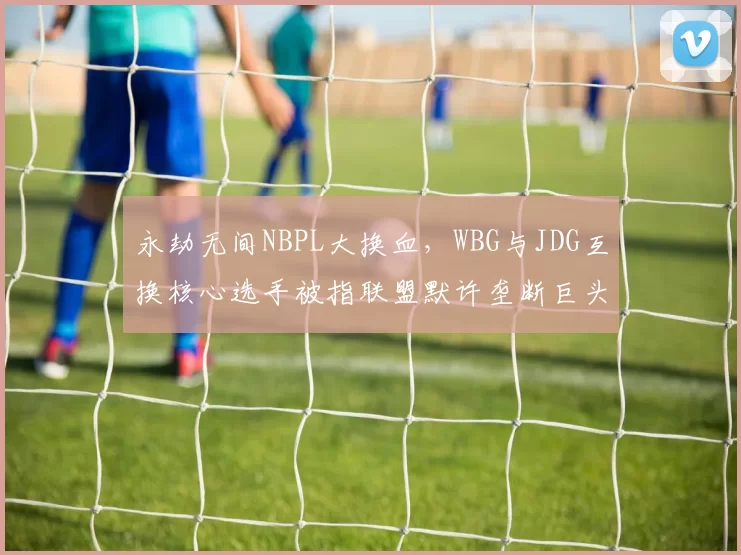 永劫无间NBPL大换血，WBG与JDG互换核心选手被指联盟默许垄断巨头合谋