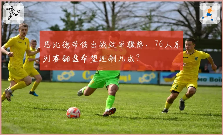 恩比德带伤出战效率骤降，76人系列赛翻盘希望还剩几成？