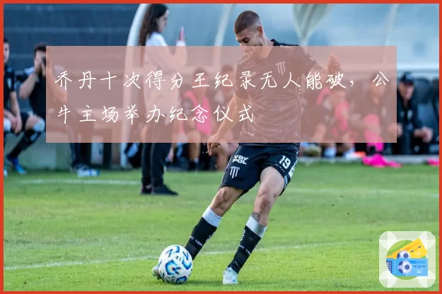 乔丹十次得分王纪录无人能破，公牛主场举办纪念仪式