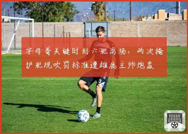 字母哥关键时刻六犯离场，两次掩护犯规吹罚标准遭雄鹿主帅炮轰