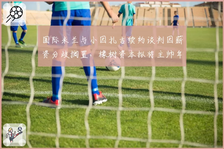 国际米兰与小因扎吉续约谈判因薪资分歧搁置，橡树资本拟将主帅年薪上限设为600万欧