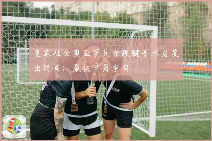 皇家社会奥亚萨瓦尔跟腱手术后复出时间:最快 9 月中旬