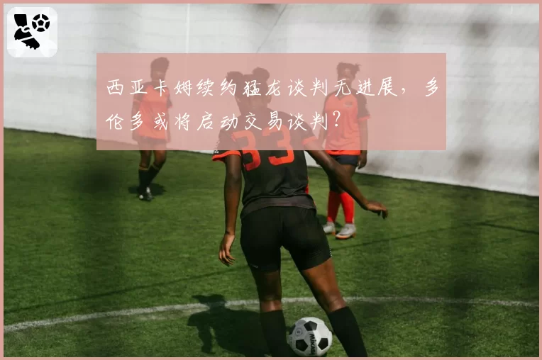 西亚卡姆续约猛龙谈判无进展，多伦多或将启动交易谈判？