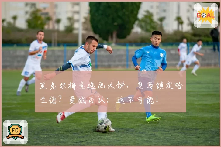 里克尔梅竞选画大饼,皇马锁定哈兰德?曼城否认:这不可能!