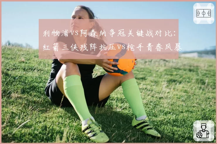 利物浦vs阿森纳争冠关键战对比：红箭三侠残阵抗压vs枪手青春风暴撕裂防线