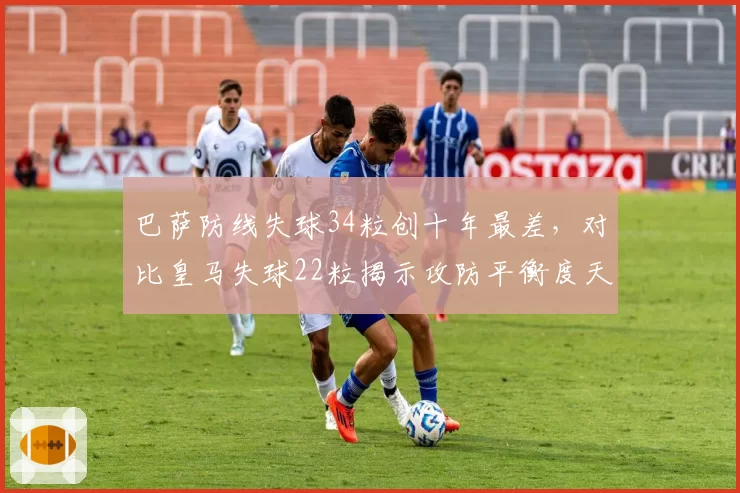 巴萨防线失球34粒创十年最差，对比皇马失球22粒揭示攻防平衡度天壤之别
