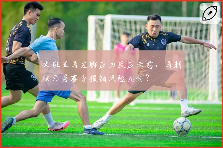 文班亚马左脚应力反应未愈，马刺状元秀赛季报销风险几何？