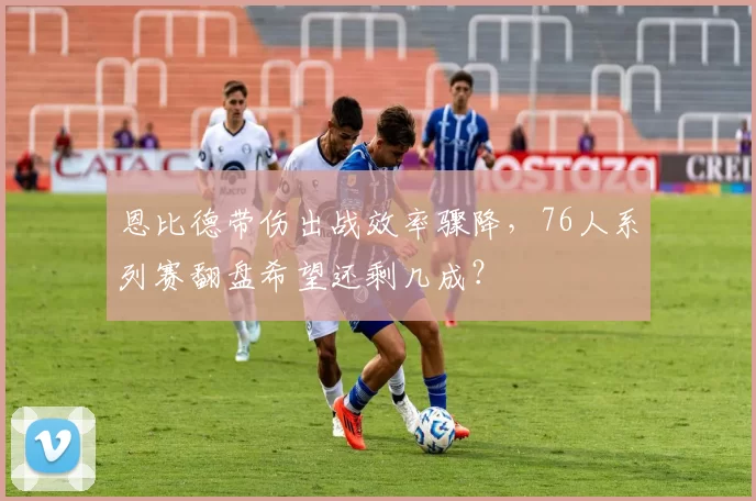恩比德带伤出战效率骤降，76人系列赛翻盘希望还剩几成？